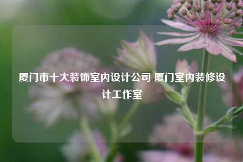 廈門市十大裝飾室內(nèi)設(shè)計公司 廈門室內(nèi)裝修設(shè)計工作室
